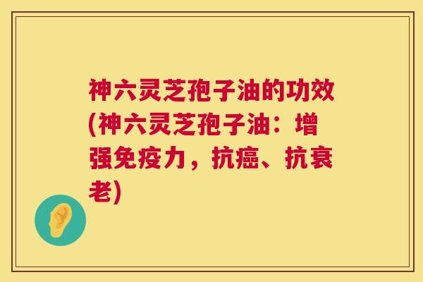 神六灵芝孢子油的功效(神六灵芝孢子油：增强免疫力，抗癌、抗衰老)  第1张