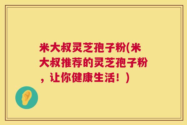 米大叔灵芝孢子粉(米大叔推荐的灵芝孢子粉，让你健康生活！)  第1张