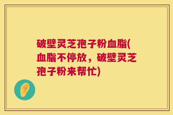 破壁灵芝孢子粉血脂(血脂不停放，破壁灵芝孢子粉来帮忙)  第1张