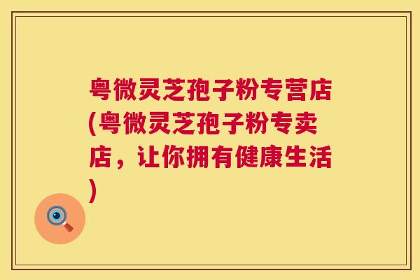粤微灵芝孢子粉专营店(粤微灵芝孢子粉专卖店，让你拥有健康生活)  第1张