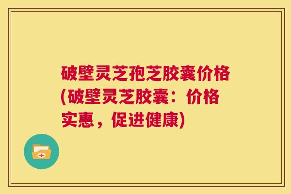 破壁灵芝孢芝胶囊价格(破壁灵芝胶囊：价格实惠，促进健康)  第1张