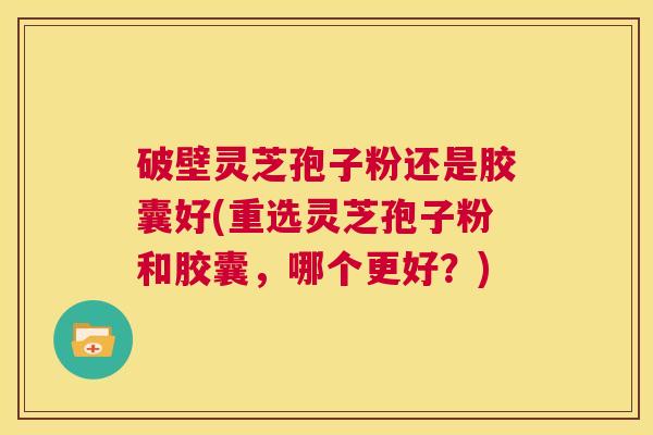 破壁灵芝孢子粉还是胶囊好(重选灵芝孢子粉和胶囊，哪个更好？)  第1张