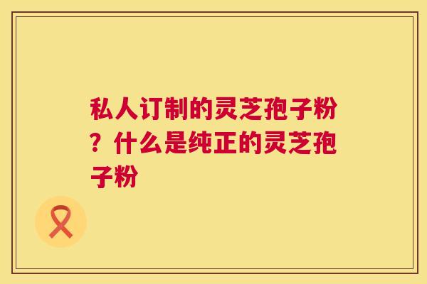 私人订制的灵芝孢子粉？什么是纯正的灵芝孢子粉  第1张