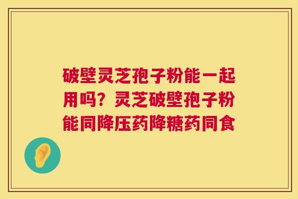 破壁灵芝孢子粉能一起用吗？灵芝破壁孢子粉能同降压药降糖药同食  第1张