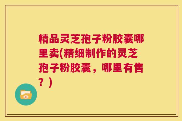 精品灵芝孢子粉胶囊哪里卖(精细制作的灵芝孢子粉胶囊，哪里有售？)  第1张