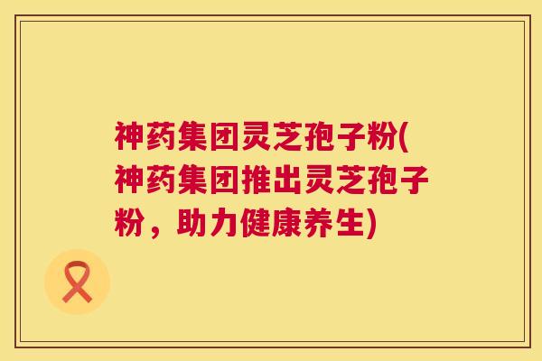 神药集团灵芝孢子粉(神药集团推出灵芝孢子粉，助力健康养生)  第1张