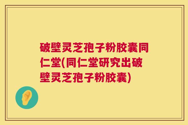 破壁灵芝孢子粉胶囊同仁堂(同仁堂研究出破壁灵芝孢子粉胶囊)  第1张