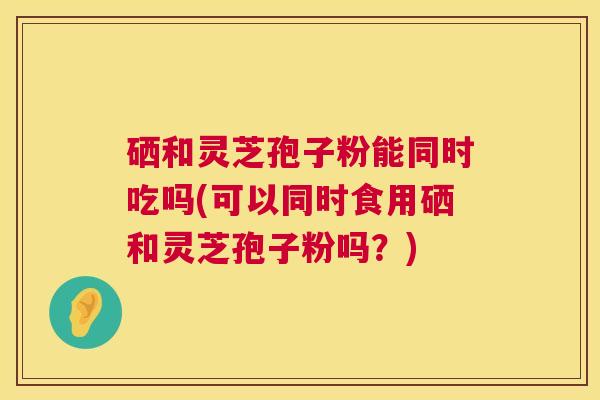 硒和灵芝孢子粉能同时吃吗(可以同时食用硒和灵芝孢子粉吗？)  第1张