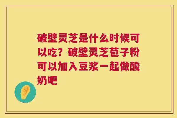 破壁灵芝是什么时候可以吃？破壁灵芝苞子粉可以加入豆浆一起做酸奶吧  第1张