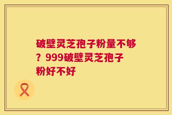 破壁灵芝孢子粉量不够？999破壁灵芝孢子粉好不好  第1张