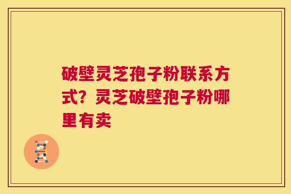 破壁灵芝孢子粉联系方式？灵芝破壁孢子粉哪里有卖  第1张