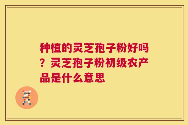种植的灵芝孢子粉好吗？灵芝孢子粉初级农产品是什么意思  第1张