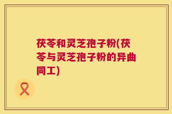 茯苓和灵芝孢子粉(茯苓与灵芝孢子粉的异曲同工)  第1张