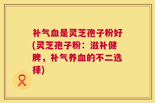 补气血是灵芝孢子粉好(灵芝孢子粉：滋补健脾，补气养血的不二选择)  第1张