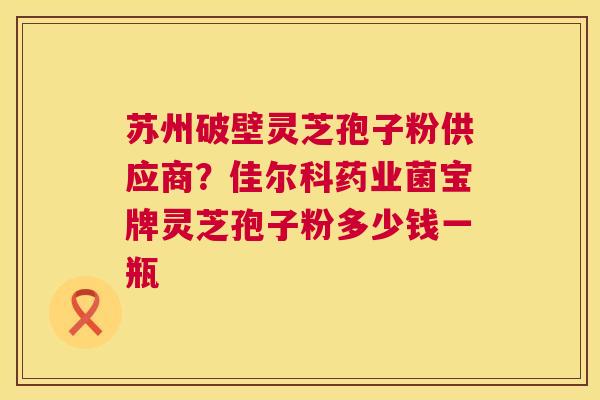 苏州破壁灵芝孢子粉供应商？佳尔科药业菌宝牌灵芝孢子粉多少钱一瓶  第1张