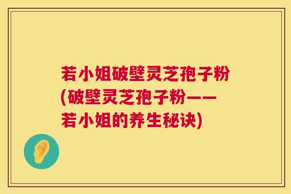 若小姐破壁灵芝孢子粉(破壁灵芝孢子粉——若小姐的养生秘诀)  第1张
