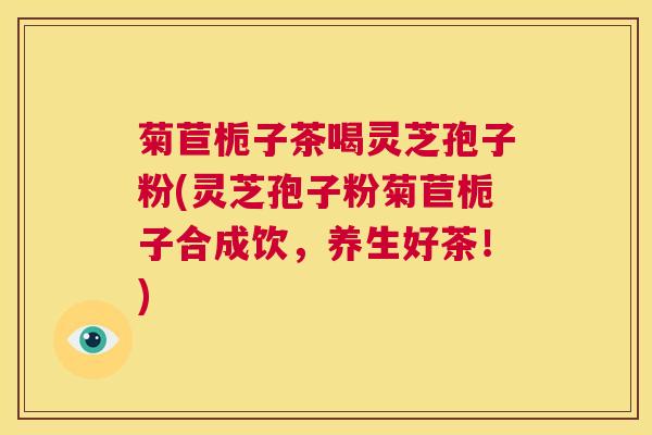 菊苣栀子茶喝灵芝孢子粉(灵芝孢子粉菊苣栀子合成饮，养生好茶！)  第1张