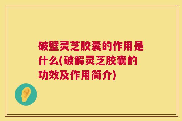 破壁灵芝胶囊的作用是什么(破解灵芝胶囊的功效及作用简介)  第1张