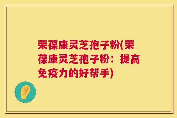 荣葆康灵芝孢子粉(荣葆康灵芝孢子粉：提高免疫力的好帮手)  第1张