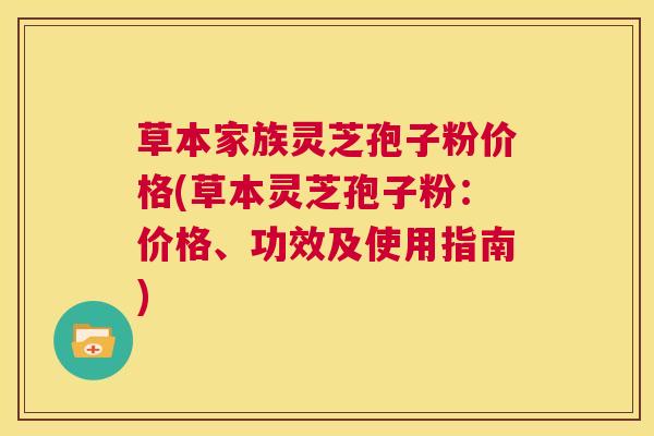 草本家族灵芝孢子粉价格(草本灵芝孢子粉：价格、功效及使用指南)  第1张