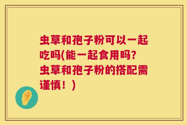 虫草和孢子粉可以一起吃吗(能一起食用吗？虫草和孢子粉的搭配需谨慎！)  第1张