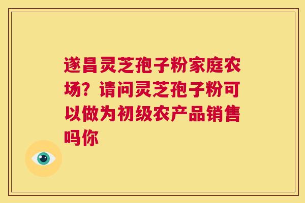 遂昌灵芝孢子粉家庭农场？请问灵芝孢子粉可以做为初级农产品销售吗你  第1张