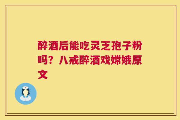 醉酒后能吃灵芝孢子粉吗？八戒醉酒戏嫦娥原文  第1张
