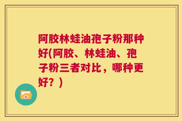 阿胶林蛙油孢子粉那种好(阿胶、林蛙油、孢子粉三者对比，哪种更好？)  第1张