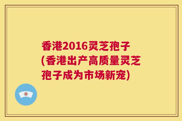 香港2016灵芝孢子(香港出产高质量灵芝孢子成为市场新宠)  第1张