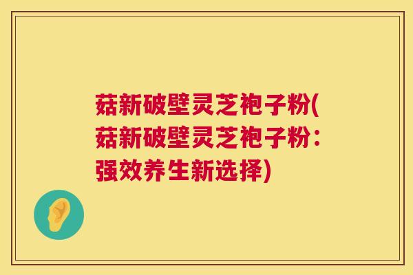 菇新破壁灵芝袍子粉(菇新破壁灵芝袍子粉：强效养生新选择)  第1张