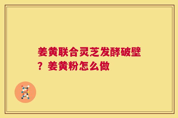 姜黄联合灵芝发酵破壁？姜黄粉怎么做  第1张