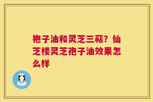 袍子油和灵芝三萜？仙芝楼灵芝孢子油效果怎么样  第1张