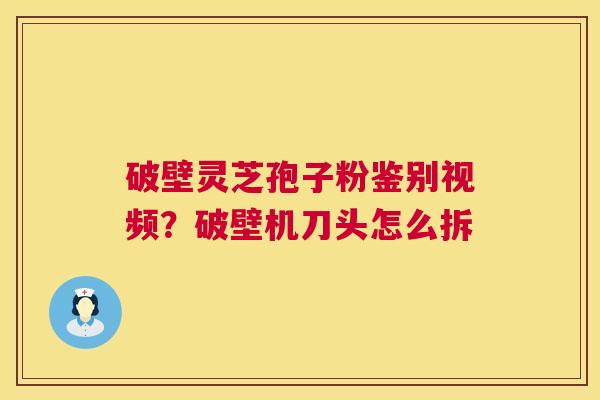 破壁灵芝孢子粉鉴别视频？破壁机刀头怎么拆  第1张