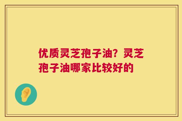 优质灵芝孢子油？灵芝孢子油哪家比较好的  第1张