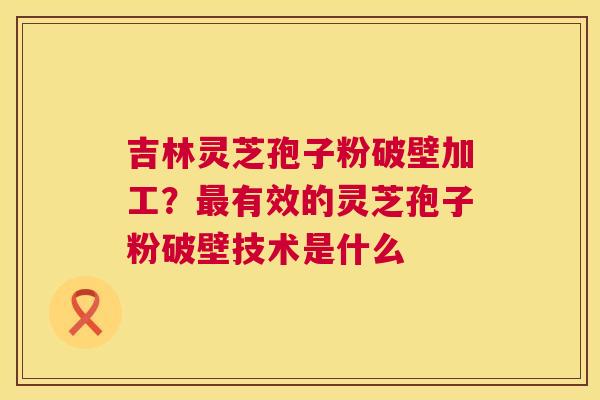 吉林灵芝孢子粉破壁加工？最有效的灵芝孢子粉破壁技术是什么  第1张