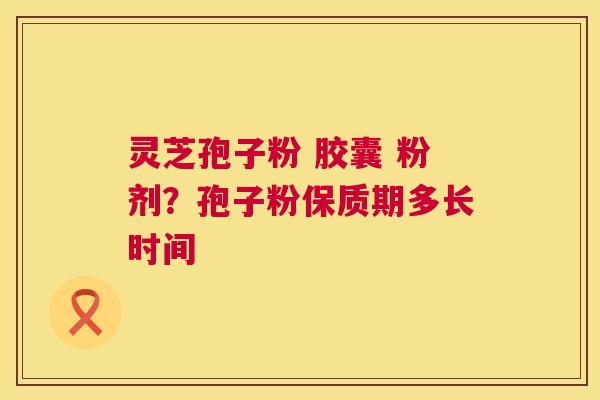 灵芝孢子粉 胶囊 粉剂？孢子粉保质期多长时间  第1张
