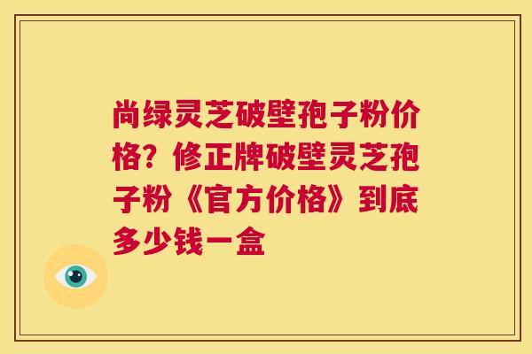 尚绿灵芝破壁孢子粉价格?修正牌破壁灵芝孢子粉《官方价格》到底多少钱一盒 第1张 尚绿灵芝破壁孢子粉价格?修正牌破壁灵芝孢子粉《官方价格》到底多少钱一盒 第1张