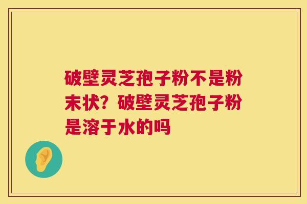 破壁灵芝孢子粉不是粉末状？破壁灵芝孢子粉是溶于水的吗  第1张