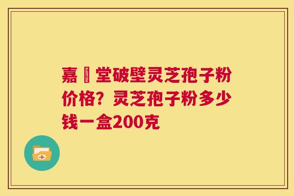 嘉譽堂破壁灵芝孢子粉价格？灵芝孢子粉多少钱一盒200克  第1张