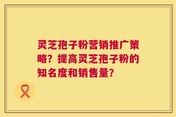 灵芝孢子粉营销推广策略？提高灵芝孢子粉的知名度和销售量？  第1张