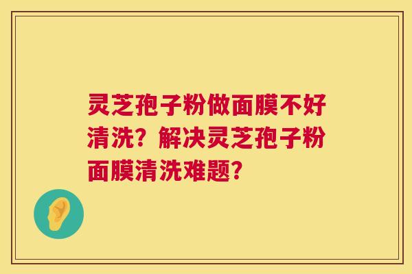 灵芝孢子粉做面膜不好清洗？解决灵芝孢子粉面膜清洗难题？  第1张