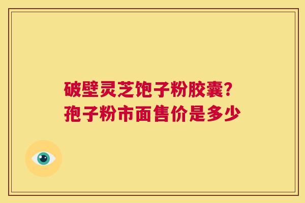 破壁灵芝饱子粉胶囊？孢子粉市面售价是多少  第1张