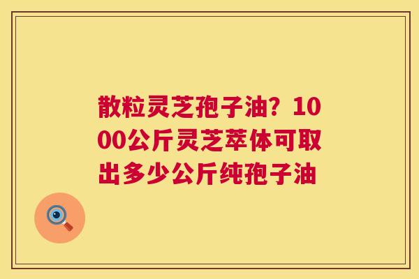 散粒灵芝孢子油？1000公斤灵芝萃体可取出多少公斤纯孢子油  第1张