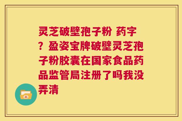 灵芝破壁孢子粉 药字？盈姿宝牌破壁灵芝孢子粉胶囊在国家食品药品监管局注册了吗我没弄清  第1张