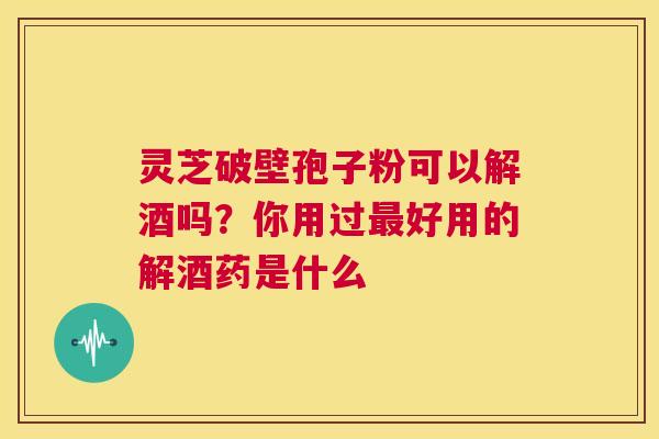 灵芝破壁孢子粉可以解酒吗？你用过最好用的解酒药是什么  第1张