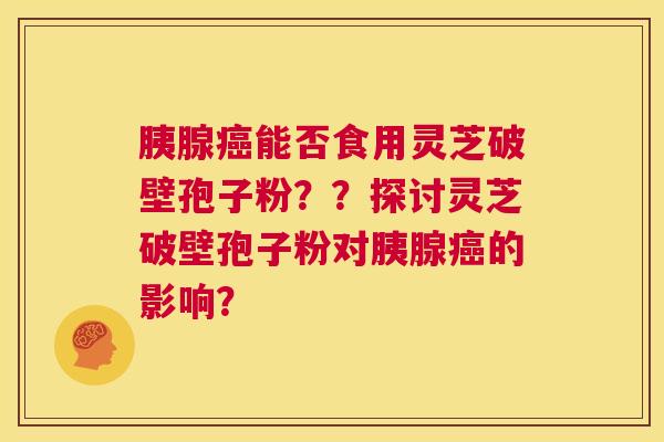 胰腺癌能否食用灵芝破壁孢子粉？？探讨灵芝破壁孢子粉对胰腺癌的影响？  第1张