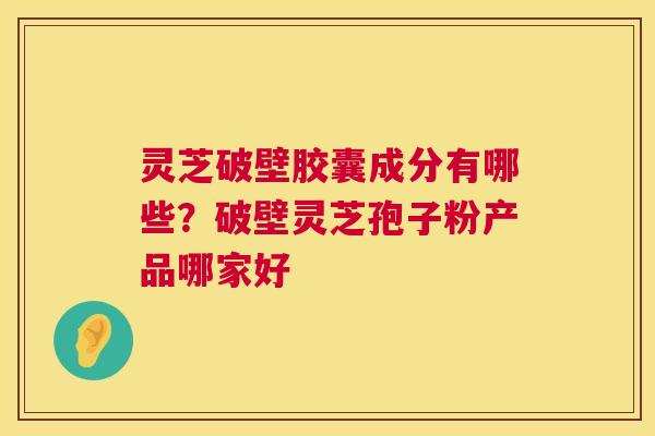 灵芝破壁胶囊成分有哪些？破壁灵芝孢子粉产品哪家好  第1张