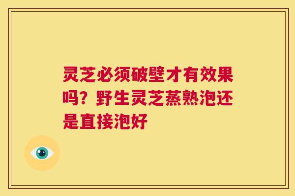灵芝必须破壁才有效果吗？野生灵芝蒸熟泡还是直接泡好  第1张