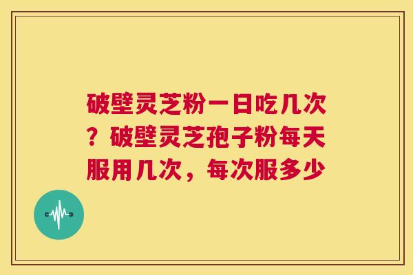 破壁灵芝粉一日吃几次？破壁灵芝孢子粉每天服用几次，每次服多少  第1张