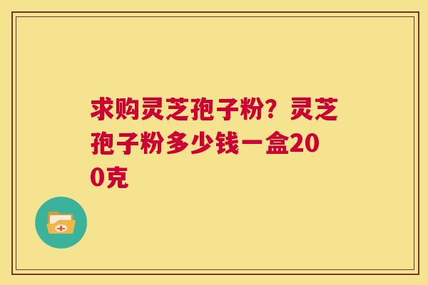 求购灵芝孢子粉？灵芝孢子粉多少钱一盒200克  第1张